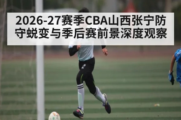 2026-27赛季CBA山西张宁防守蜕变与季后赛前景深度观察